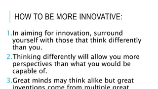 HOW TO BE MORE INNOVATIVE:
1.In aiming for innovation, surround
yourself with those that think differently
than you.
2.Thinking differently will allow you more
perspectives than what you would be
capable of.
3.Great minds may think alike but great
 