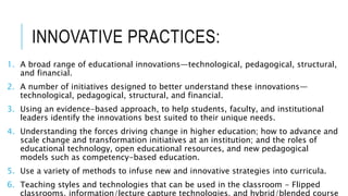 INNOVATIVE PRACTICES:
1. A broad range of educational innovations—technological, pedagogical, structural,
and financial.
2. A number of initiatives designed to better understand these innovations—
technological, pedagogical, structural, and financial.
3. Using an evidence-based approach, to help students, faculty, and institutional
leaders identify the innovations best suited to their unique needs.
4. Understanding the forces driving change in higher education; how to advance and
scale change and transformation initiatives at an institution; and the roles of
educational technology, open educational resources, and new pedagogical
models such as competency-based education.
5. Use a variety of methods to infuse new and innovative strategies into curricula.
6. Teaching styles and technologies that can be used in the classroom - Flipped
classrooms, information/lecture capture technologies, and hybrid/blended course
 