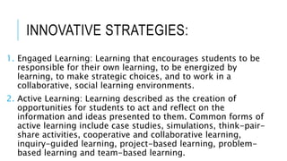 INNOVATIVE STRATEGIES:
1. Engaged Learning: Learning that encourages students to be
responsible for their own learning, to be energized by
learning, to make strategic choices, and to work in a
collaborative, social learning environments.
2. Active Learning: Learning described as the creation of
opportunities for students to act and reflect on the
information and ideas presented to them. Common forms of
active learning include case studies, simulations, think-pair-
share activities, cooperative and collaborative learning,
inquiry-guided learning, project-based learning, problem-
based learning and team-based learning.
 