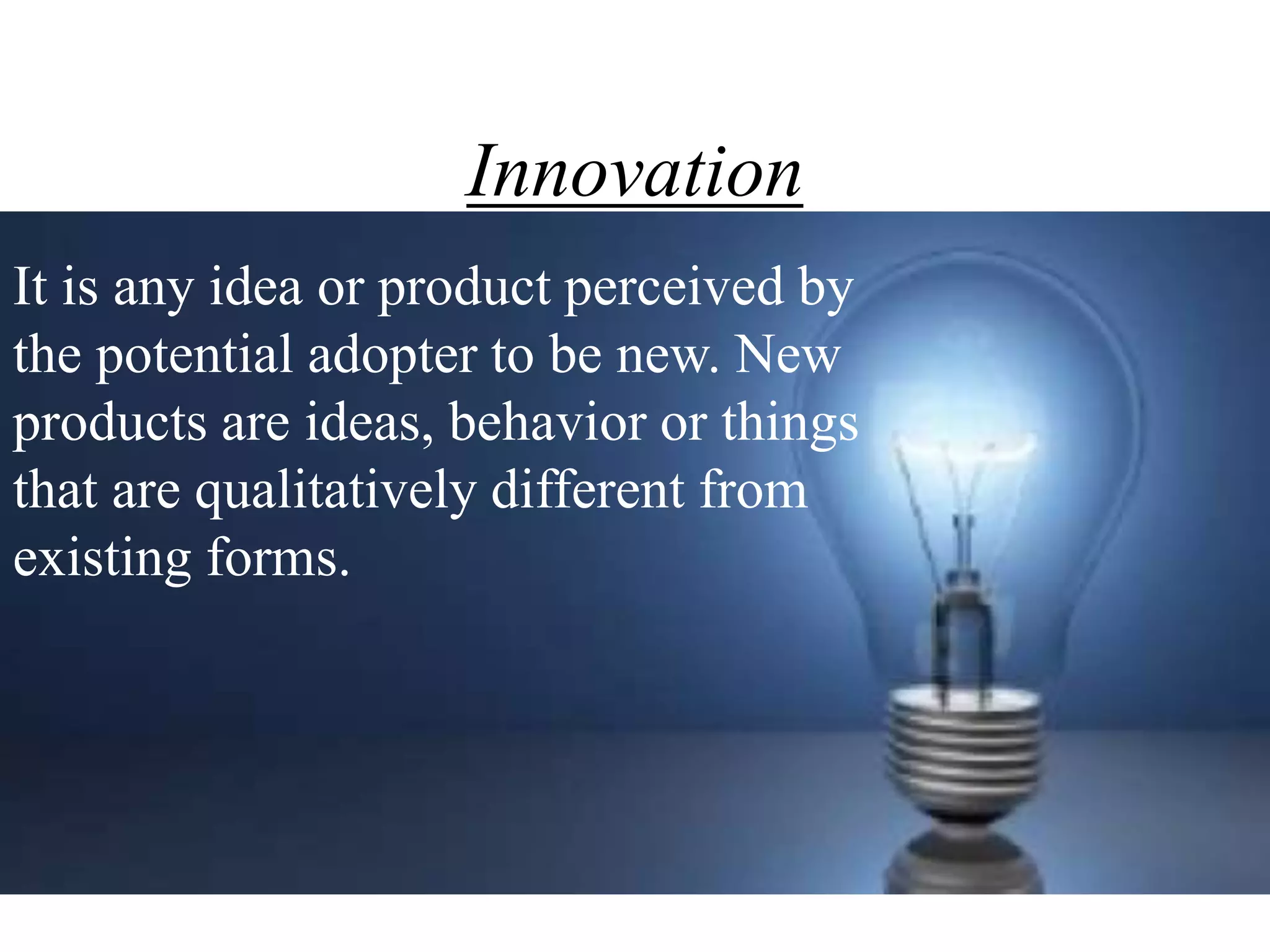 Innovation
It is any idea or product perceived by
the potential adopter to be new. New
products are ideas, behavior or things
that are qualitatively different from
existing forms.
 