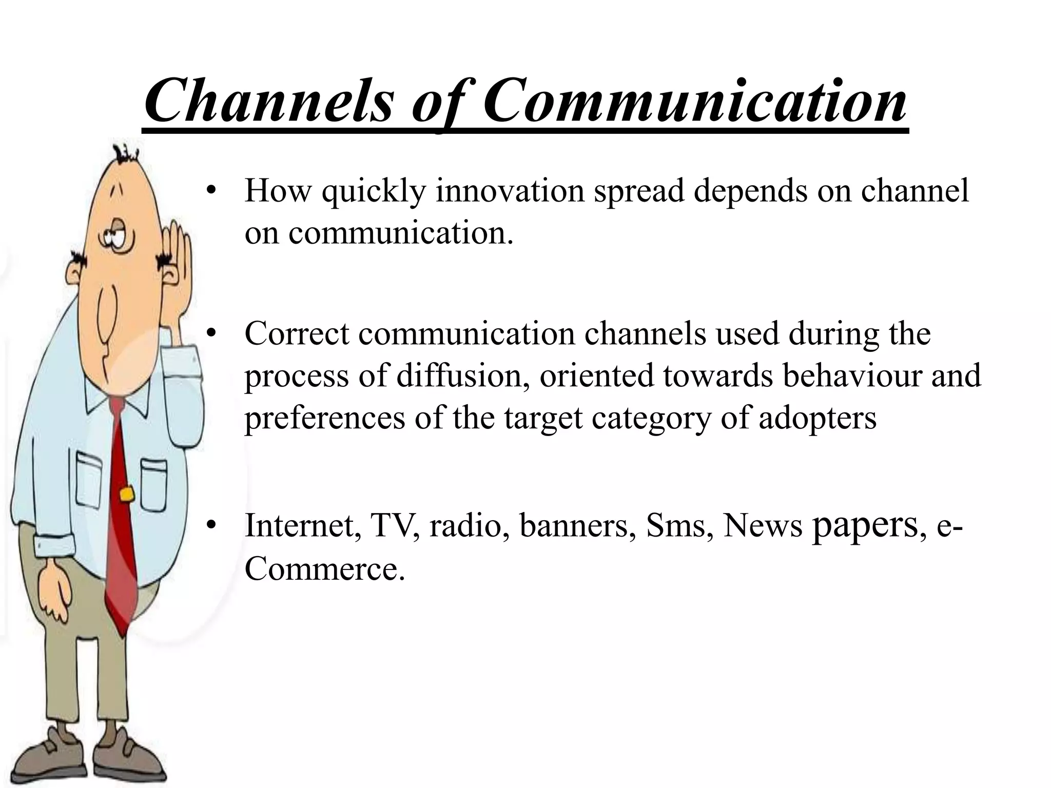 Channels of Communication
• How quickly innovation spread depends on channel
on communication.
• Correct communication channels used during the
process of diffusion, oriented towards behaviour and
preferences of the target category of adopters
• Internet, TV, radio, banners, Sms, News papers, e-
Commerce.
 