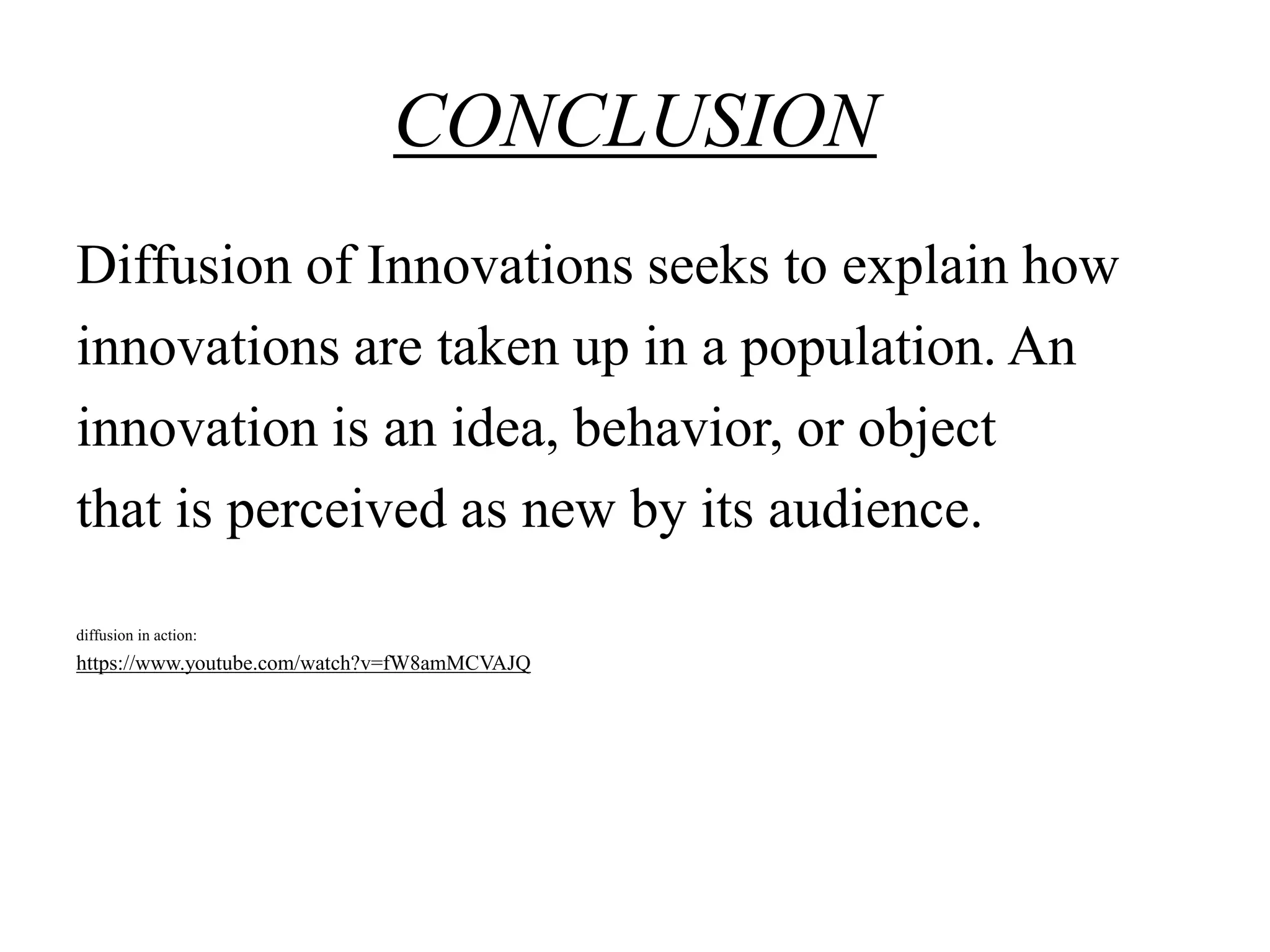 CONCLUSION
Diffusion of Innovations seeks to explain how
innovations are taken up in a population. An
innovation is an idea, behavior, or object
that is perceived as new by its audience.
diffusion in action:
https://www.youtube.com/watch?v=fW8amMCVAJQ
 