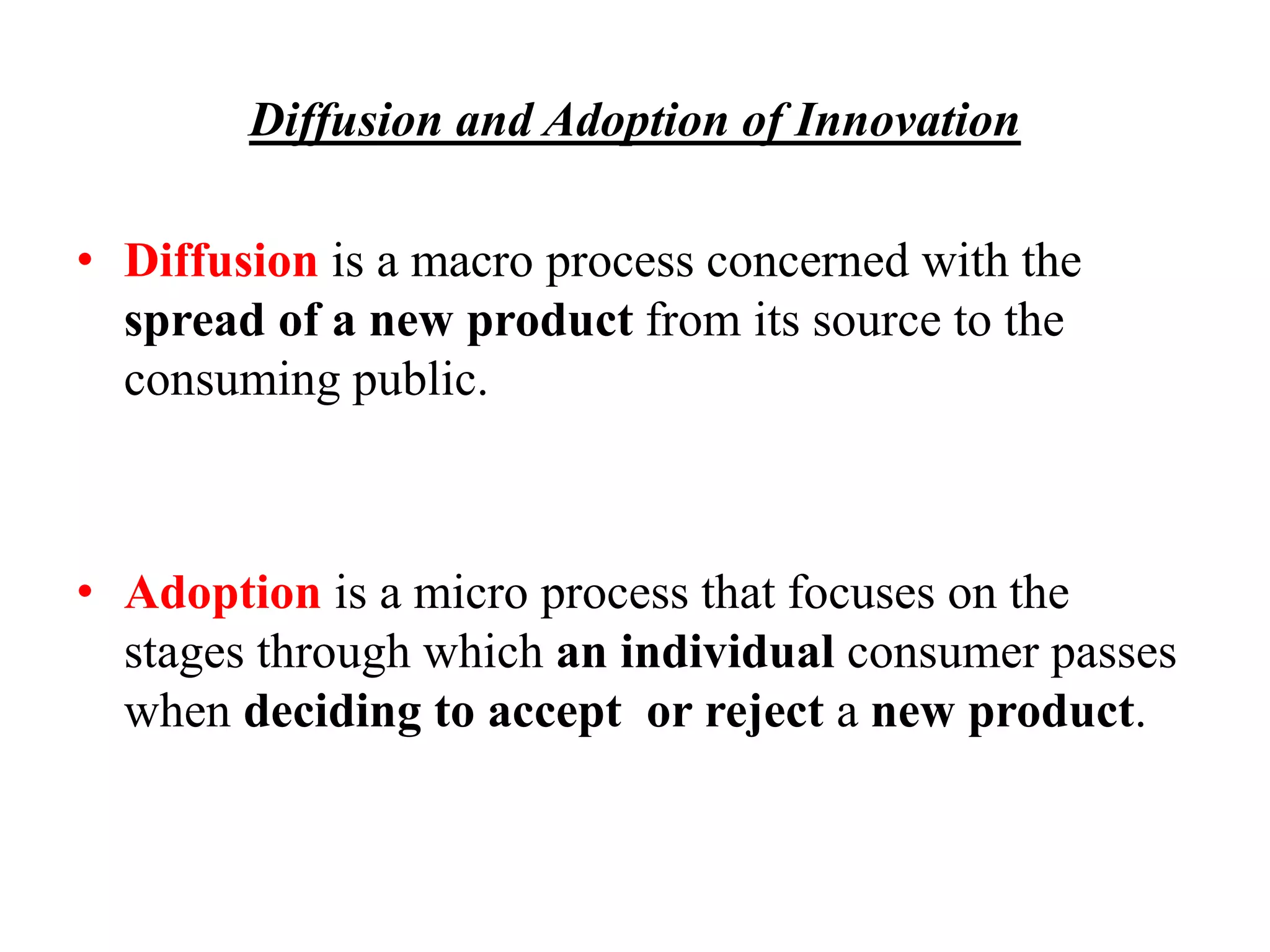 Diffusion and Adoption of Innovation
• Diffusion is a macro process concerned with the
spread of a new product from its source to the
consuming public.
• Adoption is a micro process that focuses on the
stages through which an individual consumer passes
when deciding to accept or reject a new product.
 