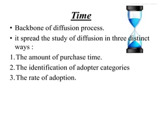 Time
• Backbone of diffusion process.
• it spread the study of diffusion in three distinct
ways :
1.The amount of purchase time.
2.The identification of adopter categories
3.The rate of adoption.
 