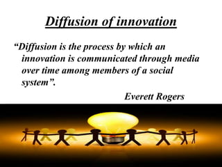 Diffusion of innovation
“Diffusion is the process by which an
innovation is communicated through media
over time among members of a social
system”.
Everett Rogers
 