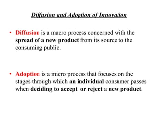 Diffusion and Adoption of Innovation
• Diffusion is a macro process concerned with the
spread of a new product from its source to the
consuming public.
• Adoption is a micro process that focuses on the
stages through which an individual consumer passes
when deciding to accept or reject a new product.
 