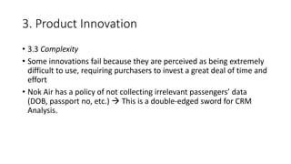 3. Product Innovation
• 3.3 Complexity
• Some innovations fail because they are perceived as being extremely
difficult to use, requiring purchasers to invest a great deal of time and
effort
• Nok Air has a policy of not collecting irrelevant passengers’ data
(DOB, passport no, etc.)  This is a double-edged sword for CRM
Analysis.
 