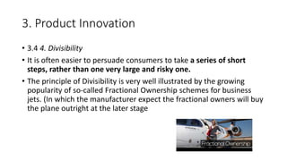 3. Product Innovation
• 3.4 4. Divisibility
• It is often easier to persuade consumers to take a series of short
steps, rather than one very large and risky one.
• The principle of Divisibility is very well illustrated by the growing
popularity of so-called Fractional Ownership schemes for business
jets. (In which the manufacturer expect the fractional owners will buy
the plane outright at the later stage
 