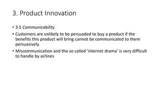 3. Product Innovation
• 3.5 Communicability
• Customers are unlikely to be persuaded to buy a product if the
benefits this product will bring cannot be communicated to them
persuasively.
• Miscommunication and the so called ‘internet drama’ is very difficult
to handle by airlines
 