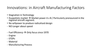 Innovations: in Aircraft Manufacturing Factors
• Stagnation in Technology
• Duopolistic market  Market power A v B / Particularly pronounced in the
regional aircraft segment.
• No willpower to produce radicalised design
- NO Longer about speed
- Fuel Efficiency  Only focus since 1970
- Engine
- ETOPs
- Material
- Manufacturing Process
 