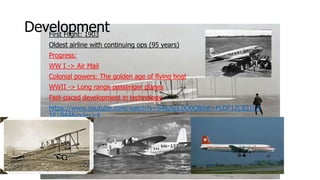 DevelopmentFirst Flight: 1903
Oldest airline with continuing ops (95 years)
Progress:
WW I -> Air Mail
Colonial powers: The golden age of flying boat
WWII -> Long range passenger planes
Fast-paced development in technology
https://www.youtube.com/watch?v=S4s2spL0O0Q&list=PLDF12C831C4
1E1B44&index=4
 