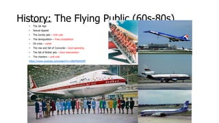History: The Flying Public (60s-80s)• Safe and reliable
• The Jet Age
• Sexual Appeal
• The Jumbo jets – Unit cost
• The deregulation – Free competition
• Oil crisis – cartel
• The rise and fall of Concorde – Govt spending
• The fall of British jets – Govt intervention
• The charters – unit cost
https://www.youtube.com/watch?v=v9bVFkDhGPE
 