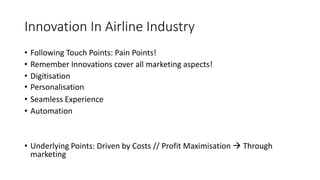 Innovation In Airline Industry
• Following Touch Points: Pain Points!
• Remember Innovations cover all marketing aspects!
• Digitisation
• Personalisation
• Seamless Experience
• Automation
• Underlying Points: Driven by Costs // Profit Maximisation  Through
marketing
 