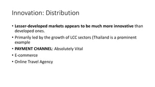 Innovation: Distribution
• Lesser-developed markets appears to be much more innovative than
developed ones.
• Primarily led by the growth of LCC sectors (Thailand is a prominent
example
• PAYMENT CHANNEL: Absolutely Vital
• E-commerce
• Online Travel Agency
 