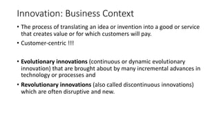 Innovation: Business Context
• The process of translating an idea or invention into a good or service
that creates value or for which customers will pay.
• Customer-centric !!!
• Evolutionary innovations (continuous or dynamic evolutionary
innovation) that are brought about by many incremental advances in
technology or processes and
• Revolutionary innovations (also called discontinuous innovations)
which are often disruptive and new.
 