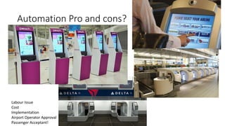 Automation Pro and cons?
Labour Issue
Cost
Implementation
Airport Operator Approval
Passenger Acceptant!
 