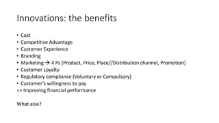 Innovations: the benefits
• Cost
• Competitive Advantage
• Customer Experience
• Branding
• Marketing  4 Ps (Product, Price, Place//Distribution channel, Promotion)
• Customer Loyalty
• Regulatory compliance (Voluntary or Compulsory)
• Customer’s willingness to pay
=> Improving financial performance
What else?
 
