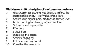 Watkinson’s 10 principles of customer experience
1. Great customer experiences strongly reflect the
customer’s identity – self value brand level
2. Satisfy your higher objs, product or service level
3. Leave nothing to chance, interaction level
4. Set and meet expectation
5. Effortless
6. Stress free
7. Indulging the sense
8. Socially engaging
9. Put customer in control
10. Consider the emotions
 