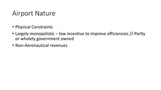 Airport Nature
• Physical Constraints
• Largely monopolistic – low incentive to improve efficiencies // Partly
or wholely government owned
• Non-Aeronautical revenues
 