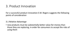 3. Product Innovation
For a successful product innovation E.M. Rogers suggests the following
points of consideration
3.1 Relative Advantage
• new products must be substantially better value-for-money than
those they are replacing, in order for consumers to accept the risks of
using them
 
