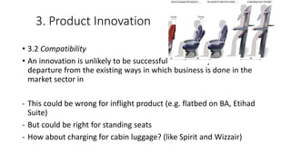 3. Product Innovation
• 3.2 Compatibility
• An innovation is unlikely to be successful if it is a very radical
departure from the existing ways in which business is done in the
market sector in
- This could be wrong for inflight product (e.g. flatbed on BA, Etihad
Suite)
- But could be right for standing seats
- How about charging for cabin luggage? (like Spirit and Wizzair)
 