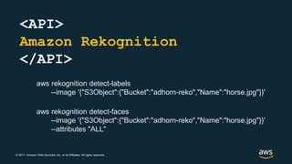 © 2017, Amazon Web Services, Inc. or its Affiliates. All rights reserved.
<API>
Amazon Rekognition
</API>
aws rekognition detect-faces
--image '{"S3Object":{"Bucket":"adhorn-reko","Name":"horse.jpg"}}'
--attributes "ALL"
aws rekognition detect-labels
--image '{"S3Object":{"Bucket":"adhorn-reko","Name":"horse.jpg"}}'
 