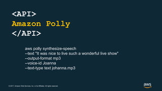 © 2017, Amazon Web Services, Inc. or its Affiliates. All rights reserved.
<API>
Amazon Polly
</API>
aws polly synthesize-speech
--text "It was nice to live such a wonderful live show"
--output-format mp3
--voice-id Joanna
--text-type text johanna.mp3
 