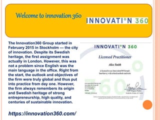 Welcome to innovation 360
The Innovation360 Group started in
February 2015 in Stockholm — the city
of innovation. Despite its Swedish
heritage, the first assignment was
actually in London. However, this was
not a problem since English was the
main language in the office. Right from
the start, the outlook and objectives of
the firm were truly global and thus put
into practice from day one. However,
the firm always remembers its origin
and Swedish heritage of strong
entrepreneurship, high quality, and
centuries of sustainable innovation.
https://innovation360.com/
 
