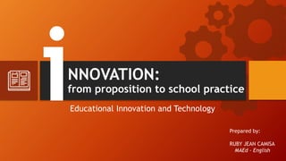 NNOVATION:
from proposition to school practice
Educational Innovation and Technology
Prepared by:
RUBY JEAN CAMISA
MAEd - English
 