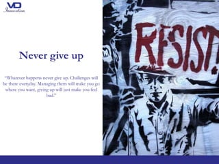 Never give up
“Whatever happens never give up. Challenges will
be there everyday. Managing them will make you go
where you want, giving up will just make you feel
bad.’’
 