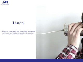 Listen
“Listen to everybody and everything. The more
you listen, the better your decisions will be.’’
 