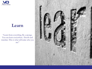 Learn
“Learn from everything. Be a sponge.
You can learn everywhere. Absorb and
translate. This is what will make who you
are.’’
 