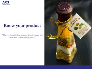 Know your product
“There is no such thing as innovation if you do not
know what you are talking about.’’
 