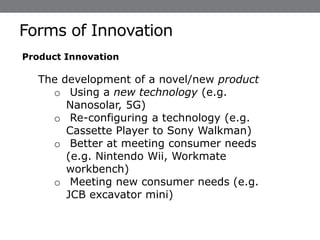 Forms of Innovation
Dr Weifeng Chen © 2020 - 21
Product Innovation
The development of a novel/new product
o Using a new technology (e.g.
Nanosolar, 5G)
o Re-configuring a technology (e.g.
Cassette Player to Sony Walkman)
o Better at meeting consumer needs
(e.g. Nintendo Wii, Workmate
workbench)
o Meeting new consumer needs (e.g.
JCB excavator mini)
 