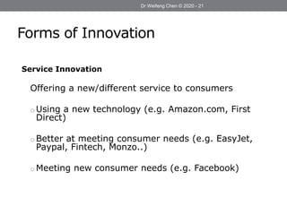 Forms of Innovation
Dr Weifeng Chen © 2020 - 21
Service Innovation
Offering a new/different service to consumers
o Using a new technology (e.g. Amazon.com, First
Direct)
o Better at meeting consumer needs (e.g. EasyJet,
Paypal, Fintech, Monzo..)
o Meeting new consumer needs (e.g. Facebook)
 