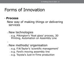 Forms of Innovation
• Process
New way of making things or delivering
services
oNew technologies
o e.g. Pilkington’s ‘float glass’ process, 3D
Printing, Automation on Assembly Line
o
oNew methods/ organisation
o e.g. F.W.Taylor’s ‘scientific management’
o e.g. Ford’s moving assembly line
o e.g. Toyota’s Just-in-Time production
Dr Weifeng Chen © 2020 - 21
Dr Weifeng Chen © 2020 - 21
 