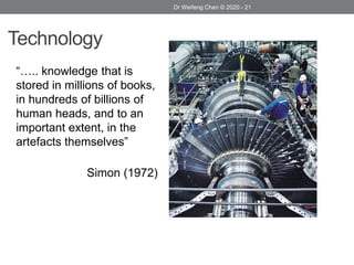 Technology
“….. knowledge that is
stored in millions of books,
in hundreds of billions of
human heads, and to an
important extent, in the
artefacts themselves”
Simon (1972)
Dr Weifeng Chen © 2020 - 21
 