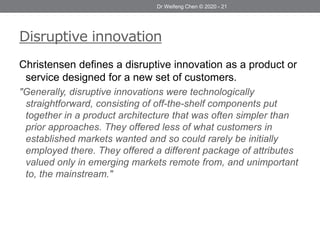 Disruptive innovation
Christensen defines a disruptive innovation as a product or
service designed for a new set of customers.
"Generally, disruptive innovations were technologically
straightforward, consisting of off-the-shelf components put
together in a product architecture that was often simpler than
prior approaches. They offered less of what customers in
established markets wanted and so could rarely be initially
employed there. They offered a different package of attributes
valued only in emerging markets remote from, and unimportant
to, the mainstream."
Dr Weifeng Chen © 2020 - 21
 