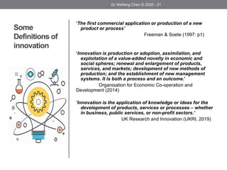 Some
Definitions of
innovation
‘The first commercial application or production of a new
product or process’
Freeman & Soete (1997: p1)
‘Innovation is production or adoption, assimilation, and
exploitation of a value-added novelty in economic and
social spheres; renewal and enlargement of products,
services, and markets; development of new methods of
production; and the establishment of new management
systems. It is both a process and an outcome.’
Organisation for Economic Co-operation and
Development (2014)
‘Innovation is the application of knowledge or ideas for the
development of products, services or processes – whether
in business, public services, or non-profit sectors.’
UK Research and Innovation (UKRI, 2019)
Dr Weifeng Chen © 2020 - 21
 