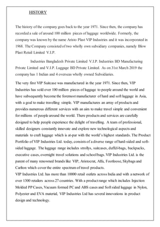 HISTORY
The history of the company goes back to the year 1971. Since then, the company has
recorded a sale of around 100 million pieces of luggage worldwide. Formerly, the
company was known by the name Aristo Plast VIP Industries and it was incorporated in
1968. The Company consisted of two wholly own subsidiary companies, namely Blow
Plast Retail Limited V.I.P.
Industries Bangladesh Private Limited V.I.P. Industries BD Manufacturing
Private Limited and V.I.P. Luggage BD Private Limited. As on 31st March 2019 the
company has 1 Indian and 4 overseas wholly owned Subsidiaries.
The very first VIP Suitcase was manufactured in the year 1971. Since then, VIP
Industries has sold over 100 million pieces of luggage to people around the world and
have subsequently become the foremost manufacturer of hard and soft luggage in Asia,
with a goal to make travelling simple. VIP manufactures an array of products and
provides numerous different services with an aim to make travel simple and convenient
for millions of people around the world. There products and services are carefully
designed to help people experience the delight of travelling. A team of professional,
skilled designers constantly innovate and explore new technological aspects and
materials to craft luggage which is at-par with the world’s highest standards. The Product
Portfolio of VIP Industries Ltd. today, consists of a diverse range of hard-sided and soft-
sided luggage. The luggage range includes strollys, suitcases, duffel-bags, backpacks,
executive cases, overnight travel solutions and schoolbags. VIP Industries Ltd. is the
parent of many renowned brands like VIP, Aristocrat, Alfa, Footloose, Skybags and
Carlton which cover the entire spectrum of travel products.
VIP Industries Ltd. has more than 10000 retail outlets across India and with a network of
over 1300 retailers across 27 countries. With a productrange which includes Injection
Molded PP Cases, Vacuum formed PC and ABS cases and Softsided luggage in Nylon,
Polyester and EVA material, VIP Industries Ltd has several innovations in product
design and technology.
 