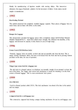 Mainly for manufacturing of injection moulds with moving sliders. This innovation
eliminates the usage of hydraulic cylinders for the movement of sliders. It also makes mould
simpler to manufacture.
 1993
Heat Sealing Method
This method pioneered the completely moulded luggage segment. These pieces of luggage have no
metal frame and are lined with fabric on the inside.
 1993
Bumper for Luggage
This advancement provided the luggage pieces with a completely unique ‘Dual Material
Dimpled Bumper’. Apart from added visual strength, this enhanced the durability of the
luggage and increased its capacity to take shocks in case of rough usage.
 1996
Corner Lock (CEO Briefcase lock)
Primarily, luggage locks are usually on front side and are operable only from the front. This is
unique locking mechanism allows the locks to be locked from the front side but by pressing buttons
provided on the sides, for ease of operation.
 1999
Trigger type corner lock for a luggage case
The side locks in a framed suitcase or a briefcase are normally straight & are mounted on front flat
area of the frame. The Trigger type curved lock mechanism is meant for mounting it on the front
corners of framed luggage. This is a non-conventional lock system.
 1999
Java Side lock
Used in a framed product called JAVA. This lock mechanism was ahead of its time in the market
and was unique.
 1999
A zippered lock for a soft luggage case
This a innovative zippered lock having a unique locking mechanism for use in a soft luggage case.
 