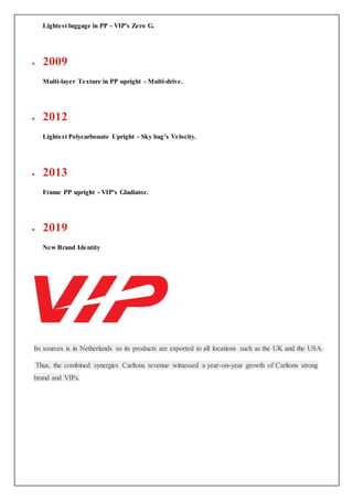 Lightest luggage in PP - VIP's Zero G.
 2009
Multi-layer Texture in PP upright - Multi-drive.
 2012
Lightest Polycarbonate Upright - Sky bag’s Velocity.
 2013
Frame PP upright - VIP's Gladiator.
 2019
New Brand Identity
Its sources is in Netherlands so its products are exported to all locations such as the UK and the USA.
Thus, the combined synergies Carltons revenue witnessed a year-on-year growth of Carltons strong
brand and VIPs.
 