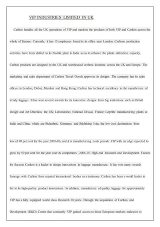 VIP INDUSTRIES LIMITED IN UK
Carlton handles all the UK operations of VIP and markets the products of both VIP and Carlton across the
whole of Europe. Currently, it has 15 employees based in its office near London. Carltons production
activities have been shifted to its Nashik plant in India so as to enhance the plants utilization capacity.
Carlton products are designed in the UK and warehoused at three locations across the UK and Europe. The
marketing and sales department of Carlton Travel Goods approves its designs. The company has its sales
offices in London, Dubai, Mumbai and Hong Kong. Carlton has technical excellence in the manufacture of
trendy luggage. It has won several awards for its innovative designs from big institutions such as British
Design and Art Direction, the UK; Laboratories National DEssai, France; Geprifte manufacturing plants at
India and China, which are Sicherheit, Germany; and Stichthing Ivha, the low-cost destinations from
low of 90 per cent for the year 2005-06, and it is manufacturing costs provide VIP with an edge expected to
grow by 50 per cent for the year over its competitors. 2006-07. High-end Research and Development Factors
for Success Carlton is a leader in design innovations in luggage manufacture. It has won many awards
Synergy with Carlton from reputed international bodies as a testimony Carlton has been a world leader in
the to its high-quality product innovations. In addition, manufacture of quality luggage for approximately
VIP has a fully equipped world class Research 30 years. Through the acquisition of Carlton, and
Development (R&D) Centre that constantly VIP gained access to those European markets endeavor to
 