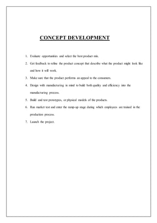 Server and user just need to open a webpage on his/her computer or mobile, where
he/she will find a Link to Google Maps with the suitcase Location Coordinates.
CONCEPT DEVELOPMENT
1. Evaluate opportunities and select the best product mix.
2. Get feedback to refine the product concept that describe what the product might look like
and how it will work.
3. Make sure that the product performs an appeal to the consumers.
4. Design with manufacturing in mind to build both quality and efficiency into the
manufacturing process.
5. Build and test prototypes, or physical models of the products.
6. Run market test and enter the ramp-up stage during which employees are trained in the
production process.
7. Launch the project.
 