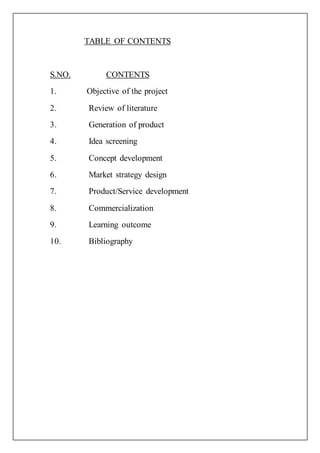 TABLE OF CONTENTS
S.NO. CONTENTS
1. Objective of the project
2. Review of literature
3. Generation of product
4. Idea screening
5. Concept development
6. Market strategy design
7. Product/Service development
8. Commercialization
9. Learning outcome
10. Bibliography
 
