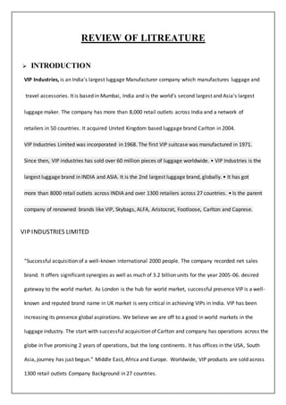 REVIEW OF LITREATURE
 INTRODUCTION
VIP Industries, is an India's largest luggage Manufacturer company which manufactures luggage and
travel accessories. It is based in Mumbai, India and is the world's second largest and Asia's largest
luggage maker. The company has more than 8,000 retail outlets across India and a network of
retailers in 50 countries. It acquired United Kingdom based luggage brand Carlton in 2004.
VIP Industries Limited was incorporated in 1968. The first VIP suitcase was manufactured in 1971.
Since then, VIP industries has sold over 60 million pieces of luggage worldwide. • VIP Industries is the
largest luggage brand in INDIA and ASIA. It is the 2nd largest luggage brand, globally. • It has got
more than 8000 retail outlets across INDIA and over 1300 retailers across 27 countries. • Is the parent
company of renowned brands like VIP, Skybags, ALFA, Aristocrat, Footloose, Carlton and Caprese.
VIP INDUSTRIES LIMITED
“Successful acquisition of a well-known international 2000 people. The company recorded net sales
brand. It offers significant synergies as well as much of 3.2 billion units for the year 2005-06. desired
gateway to the world market. As London is the hub for world market, successful presence VIP is a well-
known and reputed brand name in UK market is very critical in achieving VIPs in India. VIP has been
increasing its presence global aspirations. We believe we are off to a good in world markets in the
luggage industry. The start with successful acquisition of Carlton and company has operations across the
globe in five promising 2 years of operations, but the long continents. It has offices in the USA, South
Asia, journey has just begun.” Middle East, Africa and Europe. Worldwide, VIP products are sold across
1300 retail outlets Company Background in 27 countries.
 