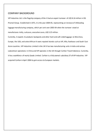 COMPANY BACKGROUND
VIP Industries Ltd. is the flagship company of the It had an export turnover of US$ 8.16 million in DG
Piramal Group. Established in 1971, it is the year 2004-05, representing an increase of 145leading
luggage manufacturing company, which per cent over 2003-04 when the turnover stood at
manufactures trolly, suitcases, executive cases, US$ 3.25 million.
Currently, it exports its products backpacks and other hard and soft-sided luggage. to West Asia,
Europe, the USA, and select African It owns reputed brands such as VIP, Alfa, Footloose and South East
Asian countries .VIP Industries Limited in the UK It has two manufacturing units in India and various
subcontract operations in China and VIP operates in the UK through Carlton Travel Indonesia. Currently,
it has a workforce of nearly Goods Limited. Carlton is a fully owned subsidiary 37 of VIP Industries. VIP
acquired Carlton in April 2004 to gain access to European markets.
 
