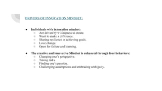 DRIVERS OF INNOVATION MINDSET:
● Individuals with innovation mindset:
○ Are driven by willingness to create.
○ Want to make a difference.
○ Sharing resilience in achieving goals.
○ Love change.
○ Open for failure and learning.
● The creative and innovative Mindset is enhanced through four behaviors:
○ Changing one’s perspective.
○ Taking risks.
○ Finding one’s passion.
○ Challenging assumptions and embracing ambiguity.
 