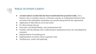 WHAT IS INNOVATION?
● An innovation is an idea that has been transformed into practical reality. For a
business, this is a product, process, or business concept, or combinations that have been
activated in the marketplace and produce new profits and growth for the organization.
● Application of ideas that are novel and useful
● It’s about staying relevant
● Great idea, executed brilliantly, and communicated well
● Feasible, relevant offering with a viable business model perceived as new and adopted by
customers
● Implementation of something new
● Implementation of creative ideas to generate value
● Anything new, useful, and surprising
 