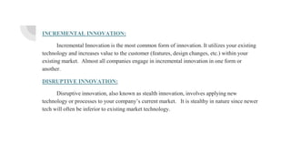 INCREMENTAL INNOVATION:
Incremental Innovation is the most common form of innovation. It utilizes your existing
technology and increases value to the customer (features, design changes, etc.) within your
existing market. Almost all companies engage in incremental innovation in one form or
another.
DISRUPTIVE INNOVATION:
Disruptive innovation, also known as stealth innovation, involves applying new
technology or processes to your company’s current market. It is stealthy in nature since newer
tech will often be inferior to existing market technology.
 